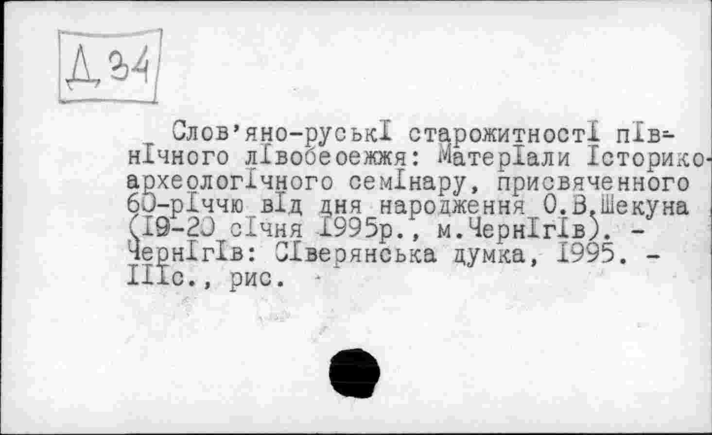 ﻿дЯ)
Слов’яно-руські старожитності північного лівобеоежжя: Матеріали Історико археологічного семінару, присвяченного 60-рІччю від цня нароаження О.В.Шекуна (19-20 січня 1995р., м.Чернігів). -Чернігів: Сіверянська думка, 1995. -Ніс., рис. ■